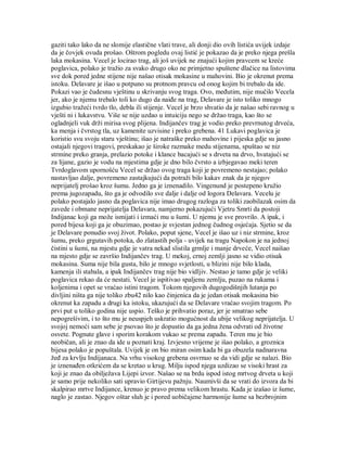 gaziti tako lako da ne slomije elastične vlati trave, ali donji dio ovih listića uvijek izdaje
da je čovjek ovuda prošao. Oštrom pogledu ovaj listić je pokazao da je preko njega prešla
laka mokasina. Vecel je locirao trag, ali još uvijek ne znajući kojim pravcem se kreće
poglavica, polako je tražio za svako drugo oko ne primjetno spuštene dlačice na listovima
sve dok pored jedne stijene nije našao otisak mokasine u mahovini. Bio je okrenut prema
istoku. Delavare je išao u potpuno su protnom pravcu od onog kojim bi trebalo da ide.
Pokazi vao je čudesnu vještinu u skrivanju svog traga. Ovo, međutim, nije mučilo Vecela
jer, ako je njemu trebalo toli ko dugo da naiđe na trag, Delavare je isto toliko mnogo
izgubio tražeći tvrdo tlo, debla ili stijenje. Vecel je brzo shvatio da je našao sebi ravnog u
vješti ni i lukavstvu. Više se nije uzdao u intuiciju nego se držao traga, kao što se
ogladnjeli vuk drži mirisa svog plijena. Indijančev trag je vodio preko prevrnutog drveća,
ka menja i čvrstog tla, uz kamenite uzvisine i preko grebena. 41 Lukavi poglavica je
koristio svu svoju staru vještinu; išao je natraške preko mahovine i pijeska gdje su jasno
ostajali njegovi tragovi, preskakao je široke razmake medu stijenama, spuštao se niz
strmine preko granja, prelazio potoke i klance bacajući se s drveta na drvo, hvatajući se
za lijane, gazio je vodu na mjestima gdje je dno bilo čvrsto a izbjegavao meki teren
Tvrdoglavom upornošću Vecel se držao ovog traga koji je povremeno nestajao; polako
nastavljao dalje, povremeno zastajkujući da potraži bilo kakav znak da je njegov
neprijatelj prošao kroz šumu. Jedno ga je iznenadilo. Vingenund je postepeno kružio
prema jugozapadu, što ga je odvodilo sve dalje i dalje od logora Delavara. Vecelu je
polako postajalo jasno da poglavica nije imao drugog razloga za toliki zaobilazak osim da
zavede i obmane neprijatelja Delavara, namjerno pokazujući Vjetru Smrti da postoji
Indijanac koji ga može ismijati i izmaći mu u šumi. U njemu je sve provrilo. A ipak, i
pored bijesa koji ga je obuzimao, postao je svjestan jednog čudnog osjećaja. Sjetio se da
je Delavare ponudio svoj život. Polako, poput sjene, Vecel je išao uz i niz strmine, kroz
šumu, preko grgutavih potoka, do zlatastih polja - uvijek na tragu Napokon je na jednoj
čistini u šumi, na mjestu gdje je vatra nekad slistila grmlje i manje drveće, Vecel naišao
na mjesto gdje se završio Indijančev trag. U mekoj, crnoj zemlji jasno se vidio otisak
mokasina. Suma nije bila gusta, bilo je mnogo svjetlosti, u blizini nije bilo klada,
kamenja ili stabala, a ipak Indijančev trag nije bio vidljiv. Nestao je tamo gdje je veliki
poglavica rekao da će nestati. Vecel je ispitivao spaljenu zemlju, puzao na rukama i
koljenima i opet se vraćao istini tragom. Tokom njegovih dugogodišnjih lutanja po
divljini ništa ga nije toliko zbu42 nilo kao činjenica da je jedan otisak mokasina bio
okrenut ka zapadu a drugi ka istoku, ukazujući da se Delavare vraćao svojim tragom. Po
prvi put u toliko godina nije uspio. Teško je prihvatio poraz, jer je smatrao sebe
nepogrešivim, i to što mu je neuspjeh uskratio mogućnost da ubije velikog neprijatelja. U
svojoj nemoći sam sebe je psovao što je dopustio da ga jedna žena odvrati od životne
osvete. Pognute glave i sporim korakom vukao se prema zapadu. Teren mu je bio
neobičan, ali je znao da ide u poznati kraj. Izvjesno vrijeme je išao polako, a groznica
bijesa polako je popuštala. Uvijek je on bio miran osim kada bi ga obuzela nadnaravna
žeđ za krvlju Indijanaca. Na vrhu visokog grebena osvrnuo se da vidi gdje se nalazi. Bio
je iznenađen otkrićem da se kretao u krug. Milju ispod njega uzdizao se visoki hrast za
koji je znao da obilježava Lijepi izvor. Našao se na brdu ispod istog mrtvog drveta u koji
je samo prije nekoliko sati upravio Girtijevu pažnju. Naumivši da se vrati do izvora da bi
skalpirao mrtve Indijance, krenuo je pravo prema velikom hrastu. Kada je izašao iz šume,
naglo je zastao. Njegov oštar sluh je i pored uobičajene harmonije šume sa bezbrojnim
 