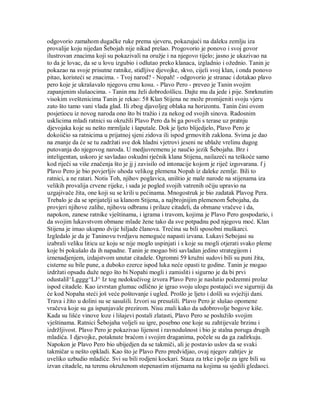 odgovorio zamahom dugačke ruke prema sjeveru, pokazujući na daleku zemlju iza
provalije koju nijedan Šebojah nije nikad prešao. Progovorio je ponovo i svoj govor
ilustrovan znacima koji su pokazivali na oružje i na njegovo tijelo; jasno je ukazivao na
to da je lovac, da se u lovu izgubio i odlutao preko klanaca, izgladnio i ožednio. Tanin je
pokazao na svoje prisutne ratnike, stidljive djevojke, skvo, cijeli svoj klan, i onda ponovo
pitao, koristeći se znacima. - Tvoj narod? - Nopah! - odgovorio je stranac i dotakao plavo
pero koje je ukrašavalo njegovu crnu kosu. - Plavo Pero - preveo je Tanin svojim
zapanjenim slušaocima. - Tanin mu želi dobrodošlicu. Dajte mu da jede i pije. Smrknutim
visokim sveštenicima Tanin je rekao: 58 Klan Stijena ne može promijeniti svoju vjeru
zato što tamo vani vlada glad. Ili zbog djavoljeg oblaka na horizontu. Tanin čini ovom
posjetiocu iz novog naroda ono što bi tražio i za nekog od svojih sinova. Radosnim
usklicima mladi ratnici su okružili Plavo Pero da bi ga poveli s terase uz pratnju
djevojaka koje su nešto mrmljale i šaputale. Dok je ljeto blijedjelo, Plavo Pero je
dokoiičio sa ratnicima u prijatnoj sjeni zidova ili ispod grmovitih zaklona. Svima je dao
na znanje da će se tu zadržati sve dok hladni vjetrovi jeseni ne ublaže vrelinu dugog
putovanja do njegovog naroda. U medjuvremenu je naučio jezik Šebojaha. Brz i
inteligentan, uskoro je savladao oskudni rječnik klana Stijena, nailazeći na teškoće samo
kod riječi sa više značenja što je jj j zavisilo od intonacije kojom je riječ izgovarana. f j
Plavo Pero je bio povjerljiv uhoda velikog plemena Nopah iz daleke zemlje. Bili to
ratnici, a ne ratari. Notis Toh, njihov poglavica, uništio je male narode na stijenama iza
velikih provalija crvene rijeke, i sada je pogled svojih vatrenih očiju upravio na
uzgajivače žita, one koji su se krili u pećinama. Mnogostruk je bio zadatak Plavog Pera.
Trebalo je da se sprijatelji sa klanom Stijena, a najbrojnijim plemenom Šebojaha, da
provjeri njihove zalihe, njihovu odbranu i prilaze citadeli, da obmane vračeve i da,
napokon, zanese ratnike vještinama, i igrama i travom, kojima je Plavo Pero gospodario, i
da svojim lukavstvom obmane mlade žene tako da sve potpadnu pod njegovu moć. Klan
Stijena je imao ukupno dvije hiljade članova. Trećina su bili sposobni muškarci.
Izgledalo je da je Taninovu tvrdjavu nemoguće napasti izvana. Lukavi Sebojasi su
izabrali veliku liticu uz koju se nije moglo uspinjati i s koje su mogli otjerati svako pleme
koje bi pokušalo da ih napadne. Tanin je mogao biti savladan jedino strategijom i
iznenadjenjem, izdajstvom unutar citadele. Ogromni 59 kružni sudovi bili su puni žita,
cisterne su bile pune, a duboko ezerce ispod luka neće opasti te godine. Tanin je mogao
izdržati opsadu duže nego što bi Nopahi mogli i zamisliti i sigurno je da bi prvi
odustaliI^Lgggg^LJ^ Iz tog nedokučivog izvora Plavo Pero je naslutio podzemni prolaz
ispod citadele. Kao izvrstan glumac odlično je igrao svoju ulogu postajući sve sigurniji da
će kod Nopaha steći još veće poštovanje i ugled. Prošlo je ljeto i došli su svježiji dani.
Trava i žito u dolini su se sasušili. Izvori su presušili. Plavo Pero je slušao opomene
vračeva koje su ga ispunjavale prezirom. Nisu znali kako da udobrovolje bogove kiše.
Kada su lišće vinove loze i lišajevi postali zlatasti, Plavo Pero se poslužilo svojim
vještinama. Ratnici Šebojaha voljeli su igre, posebno one koje su zahtijevale brzinu i
izdržljivost. Plavo Pero je pokazivao lijenost i ravnodušnost i bio je stalna poruga drugih
mladića. I djevojke, potaknute braćom i svojim draganima, počele su da ga zadirkuju.
Napokon je Plavo Pero bio ubijedjen da se takmiči, ali je postavio uslov da se svaki
takmičar u nešto opkladi. Kao što je Plavo Pero predvidjao, ovaj njegov zahtjev je
uveliko uzbudio mladiće. Svi su bili rodjeni kockari. Staza za trke i polje za igre bili su
izvan citadele, na terenu okruženom stepenastim stijenama na kojima su sjedili gledaoci.
 