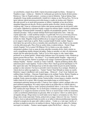 sav preobražen, znajući da je došlo vrijeme da postane poglavica klana. - Konopci za
Nopahove noge - vriskao je. - Raširite ih i razbucajte ga i polovine bacite divljim psima. -
Rečeno je. Tako će Nopah umrijeti - svečano je izjavio Klodotie. Tada je buknuo bijes
okupljenih i krug ratnika pomahnitalih i žednih krvi skakao je oko Plavog Pera. Tit-Lei je
igrao radosno ispred ponosnog protivnika kojeg je osudio na strašnu smrt. Ratnici i
djevojke prostrli su se pred njim pomamno se njišući. Izgledalo je kao da je Krtica
opsjednut blagoslovom đavola. Divlje je potrčao preko dvorišta i skočio na bedem
vanjskog zida. Tamo je veličanstveno raširio ruke prema pustinji kao da želi pot92 vrditi
svoj uspon. Odjednom je ukrašeno koplje u njegovim rukama ispalo i nestalo u dubinama
ispod njega. Pomamni poklič iznenada je zaglušio uši pomahnitale gomile, Tit-Lei se
užasnuto povukao. Tada je nastalo šuštanje brzih lastavičijih krila u letu - vitak sjaj
svjetla ispod zida - a onda neobična tutnjava. Iz golih leđa Tit-Lei ja izvirivala je krvava
strijela. Vriskao je u smrtnoj agoniji i obrtao se kao na točku prema plemenu kojim je
trebalo da vlada. Dugačka strijela podrhtavala je na njegovim grudima. Tamni mlaz tekao
je niz njegovo tijelo koje se grčilo. Ruke su poput kandži hvatale vazduh. Njegovo
iskrivljeno lice govorilo je da se u trenutku slave preobrazilo u užas. Riječi su mu zastale
u krvlju oblivenom grlu. Plavo Pero je razbio tišinu zvonkim krikom. - Pazite! Duga
strijela Nopaha! Tit-Lei umire! III Obijesni Tit-Lei klatio se na zidu citadele. A
okamenjeni gledaoci, koji su samo do prije nekoliko trenutaka divlje vikali, nijemo su
zurili u pogođenog ratnika čekajući da padne. Padao je natraške sve dok vrh smrtonosne
strijele nije bio upravljen ka nebu. Tada je Tit-Lei brzo nestao iz vida. Ispod zidina
prolomili su se strašni pokliči. Nikad ranije Sebojasi nisu Čuli užasnije zvuke. Klodotie je
pojurio prema Plavom Peru: - Ko dolazi? - To je ratnički poklič Nopaha - odgovorio je
Plavo Pero pun gorčine. Ratnici su podigli svoje toijage s kamenim glavama da razbiju
lobanju Nopaha. - Stanite! - naredio je visoki sveštenik. - Spasite prokletog uhodu. Biće
raščerečen pred svojim ljudima. Vezali su Plavo Pero i bacili ga pored isprebijane La 93
Klo ispod zida suda. Oni Šebojasi koji su bili dovoljno hrabri da provire preko bedema
podigli su ruke užasnuti. Čas koji su prorekli vračevi konačno ih je sustigao. Klodotie je
vikom dozivao njihovog poglavicu. - Tanine! Tanine! Stari Šebojah je izašao na svjetlo.
Klodotie i njegovi sljedbenici stali su pred njega. - Došao je! - Avaj! Avaj! Zadesiće nas
sudbina klana Antilopa. - Onaj pas Nopah lagao je da zaslijepi Tanina. Ratnici Nopaha su
ovdje. Njihov ratnički krik je kao poplava crvene rijeke. Tanin je otišao do zida da
pogleda. Grube stjenovite padine, prisne Taninu koliko i terase njegove citadele, nisu bile
onakve kakvih ih se sjećao. Bile su poput mravinjaka kojeg su uvećali bogovi,
zastrašujuća pokretna šarena povorka. I Tanin je, kao i njegovi ratnici, podigao ruke uvis
pred strašnom tragedijom. Na svakoj stijeni stajao je po jedan džin sa velikim lukom i
dugačkim strijelama. Bili su visoki i prijeteći posmatrali zidove. I oni su kao i Plavo Pero
bili svjetlije puti nego Šebojasi. Svi su nosili pera u trakama na glavi. Kolone ratnika
uspinjale su se vijugavim stazama uz kosinu. Peli su se noseći korpe i torbe na ramenima,
a neki sa neobičnim platformama na glavama. Bile su to ljestve i štitovi za zaštitu ljestvi
od napada odozgo. Drugi ratnici su nosili tanke ravne štapove sa korpama na vrhu. Ovo i
drugo ratno oružje nepoznato Taninu, pokazivalo je snagu i lukavost više rase. Taninovi
Vračevi, koji su sada postali kukavice pošto su se njihova žalosna predskazanja ispunila,
salijetali su poglavicu da spasi njih i njihovo pleme. - Vratite se u vaše rupe i molite se! -
povikao je poglavica prezrivo im mahnuvši rukom. Tada je počeo da udara 94 o bubanj
sazivajući sve ratnike. - Taninov narod napada vojska Plavih Pera! - vikao je. - Ovo je
 