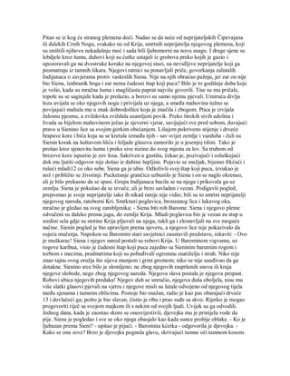 Pitao se iz kog će stranog plemena doći. Nadao se da neće od neprijateljskih Čipevajana
ili dalekih Crnih Nogu, svakako ne od Krija, smrtnih neprijatelja njegovog plemena, koji
su uništili njihovu nekadašnju moć i sada bili ljubomorni na novu snagu. I druge sjene su
lebdjele kroz šumu, duhovi koji su ćutke ustajali iz grobova preko kojih je gazio i
upozoravali ga na dvostruke korake na njegovoj stazi, na nevidljive neprijatelje koji ga
posmatraju iz tamnih šikara. Njegovi ratnici su ponavljali priče, govorkanja zalutalih
Indijanaca o zavjerama protiv vaskrslih Siena. Nije na njih obraćao pažnju, jer zar on nije
bio Siena, izabranik boga i zar nema čudesni štap koji puca? Bilo je to godišnje doba koje
je volio, kada su mračna šuma i magličasta paprat najviše govorili. Tise su mu pričale,
topole su se saginjale kada je prolazio, a borovi su samo njemu pjevali. Umiruća divlja
loza uvijala se oko njegovih nogu i privijala uz njega, a smeđa mahovina tužno se
povijajući mahala mu u znak dobrodošlice koja je značila i zbogom. Ptica je izvijala
žalosnu pjesmu, a zviždovka zviždala usamljeni povik. Preko širokih sivih udolina i
livada sa bijelom mahovinom ječao je sjeverni vjetar, savijajući sve pred sobom, duvajući
pravo u Sienino lice sa svojim gorkim obećanjem. Lišajem pokriveno stijenje i drveće
hrapave kore i bića koja su se kretala između njih - sav svijet zemlje i vazduha - čuli su
Sienin korak na šuštavom lišću i hiljade glasova zamorilo je u jesenjoj tišini. Tako je
prošao kroz sjenovitu šumu i preko sive nizine do svog mjesta za lov. Sa trubom od
brezove kore ispustio je zov losa. Sakriven u gustišu, čekao je, pozivajući i osluškujući
dok mu ljutiti odgovor nije došao iz dubine šupljine. Pojavio se mužjak, bijesno frkćući i
rušeći mladi12 ce oko sebe. Siena ga je ubio. Odloživši svoj štap koji puca, izvukao je
nož i približio se životinji. Pucketanje grančica uzbunilo je Sienu i on se naglo okrenuo,
ali je bilo prekasno da se spasi. Grupa Indijanaca bacila se na njega i prikovala ga uz
zemlju. Siena je pokušao da se izvuče, ali je brzo savladan i vezan. Podigavši pogled,
prepoznao je svoje neprijatelje iako ih nikad ranije nije vidio; bili su to smrtni neprijatelji
njegovog naroda, ratoborni Kri. Smrknuti poglavica, bronzanog lica i lukavog oka,
mračno je gledao na svog zarobljenika: - Siena biti rob Barome. Siena i njegovo pleme
odvučeni su daleko prema jugu, do zemlje Krija. Mladi poglavica bio je vezan za stup u
sredini sela gdje su stotine Krija pljuvali na njega, tukli ga i zlostavljali na sve moguće
načine. Sienin pogled je bio upravljen prema sjeveru, a njegovo lice nije pokazivalo da
osjeća mučenja. Napokon su Baromini stari savjetnici zaustavili predstavu, rekavši: - Ovo
je muškarac! Siena i njegov narod postali su robovi Krija. U Barominom vigvamu, uz
rogove karibua, visio je čudesni štap koji puca zajedno sa Sieninim barutnim rogom i
torbom s mecima, predmetima koji su pobuđivali ogromnu znatiželju i strah. Niko nije
znao tajnu ovog oružja što sijeva munjom i grmi gromom; niko se nije usuđivao da ga
dotakne. Sienino srce bilo je slomljeno; ne zbog njegovih raspršenih snova ili kraja
njegove slobode, nego zbog njegovog naroda. Njegova slava postala je njegova propast.
Robovi ubica njegovih predaka! Njegov duh se smračio, njegova duša oboljela, nisu mu
više slatki glasovi pjevali na vjetru i njegove misli su lutale odvojeno od njegovog tijela
među sjenama i tamnim oblicima. Postoje bio snažan, radio je kao pas obarajući drveće
13 i dovlačeći ga; pošto je bio slavan, čistio je ribu i prao suđe sa skvo. Rijetko je mogao
progovoriti riječ sa svojom majkom ili s nekim od svojih ljudi. Uvijek su ga odvodili.
Jednog dana, kada je zaostao skoro se onesvijestivši, djevojka mu je prinijela vode da
pije. Siena je pogledao i sve se oko njega obasjalo kao kada sunce probije oblake. - Ko je
ljubazan prema Sieni? - upitao je pijući. - Baromina kćerka - odgovorila je djevojka. -
Kako se ona zove? Brzo je djevojka pognula glavu, skrivajući tamne oči tamnom kosom.
 