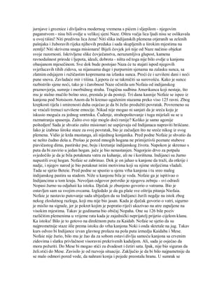 jurnjave i groznice i divljaštva modernog vremena s pićem i sljepilom - njegovim
paganstvom - nisu bili ovdje u velikoj sjeni Naze. Oštra vučja lica ljudi nisu se oslikavala
u ovoj tišini! Niti predivna lica žena! Niti slika indijanskih plemena otjeranih sa zelenih
pašnjaka i žuboravih rijeka njihovih predaka i sada skupljenih u širokim mjestima na
zemlji! Niti skrivena snaga misionara! Bijeli čovjek još nije od Naze načinio objekat
svoje razornosti. Iskrivljene slike čovječanstva, nerazumljiva glupost, kamena
ravnodušnost prirode i ljepota, ideali, dobrota - ništa od toga nije bilo ovdje u kanjonu
obasjanom mjesečinom. Sve dok bude postojao Naza će tu stajati ispod njegovih
svjetlucavih tihih zidova, sa nijansama duge i purpurnim sjenama na zalasku sunca, sa
zlatnim odsjajem i ružičastim koprenama na izlasku sunca. Proći će i uzvišeni dani i noći
pune snova. Zavladaće mir i tišina. Ljepota će se takmičiti sa surovošću. Kako je sunce
razbistrilo sjene noći, tako je i čarobnost Naze očistila um Nofaia od indijanskog
praznovjerja, sumnje i morbidnog straha. Tragična sudbina Amerikanca koji nestaje, što
mu je stalno mučilo bolno srce, prestala je da postoji. Tri dana kasnije Nofaie se ispeo iz
kanjona pod Notsisom Anom da bi krenuo ugaženim stazama preko viso 125 ravni. Zbog
krepkosti tijela i smirenosti duha osjećao je da bi želio produžiti povratak. Povremeno su
se vraćali trenuci uzvišene emocije. Nikad nije mogao ni sanjati da je sreća koju je
iskusio moguća za jednog smrtnika. Čuđenje, strahopoštovanje i tuga miješali su se u
razmatranju spasenja. Zašto ovo nije moglo doći ranije? Koliko je samo agonije
poštedjen! Sada je shvatio zašto misionari ne uspijevaju od Indijanaca napraviti hrišćane.
Iako je izabrao široke staze za svoj povratak, bio je začudjen što ne sreće nikog iz svog
plemena. Vidio je krda mustanga, ali nijednog konjanika. Pred podne Nofaie je shvatio da
se nešto čudno deša a. Prošao je pored mnogih hogana ne primijetivši poznate stubove
piavičastog dima, pastirske pse, boju i kretanje indijanskog života. Napokon je skrenuo s
puta da bi zavirio u jedan hogan. juče je bio nenastanjen. Nagorjeio drvo za potpalu
svjedočilo je da je bila potaknuta vatra za kuhanje, ali ne i korištena. Indijanci su žurno
napustili ovaj hogan. Nofaie se zabrinuo. Dok je on jahao u kanjone da traži, da otkrije i
nadje, i njegov narod je bio potaknut istini motivima koji su njime stoljećima vladali.
Tada se sjetio Beteie. Pred podne se spustio u sjenu vrha kanjona i tu sreo malog
indijanskog pastira sa stadom. Niže u kanjonu bila je voda. Nofaie ga je ispitivao o
Indijancima u tom kraju. Nevoljan odgovor potvrdio je njegovu zebnju - svi odrasli
Nopasi žurno su odjahaii ka istoku. Dječak je zbunjeno govorio o vatrama. Bio je
ostavljen sam sa svojim ovcama. Izgledalo je da ga plaše sve oštrija pitanja Niofaia.
Nofaie je nastavio putovanje sada ubijedjen da su Indijanci žurili negdje na istok zbog
nekog zloslutnog razloga, koji mu nije bio jasan. Kada je dječak govorio o vatri, sigurno
je mislio na signale, jer je pokret kojim je popratio riječi ukazivao na atre zapaljene na
visokim mjestima. Takav je godinama bio običaj Nopaha. One su 126 bile poziv
različitim plemenima u vrijeme rata kada je zajednički neprijatelj prijetio cijelom klanu.
Ka istoku! Bilo je to gotovo na direktnom putu za Kaidab. Nofaie se sjetio da su
najprometnije staze išle prema istoku do vrha kanjona Noki i onda skretale na jug. Takav
kurs odveo bi Indijance izvan glavnog prolaza na pola puta izmedju Kaidaba i Mese.
Nofaie nije žurio, bilo mu je žao da za sobom ostavi divlju samoću kanjona sa crvenim
zidovima i slatku privlačnost visoravni prekrivenih kaduljom. Ali, sada je osjećao da
mora požuriti. Do Mese bi mogao stići za dvadeset i četiri sata. Ipak, nije bio siguran da
želi.stići do Mese. Zavisilo je od razvoja situacije. Zaključio je da bi bilo najpametnije da
se malo odmori pored vode, da nahrani konja i pojede preostalu hranu. U sumrak se
 