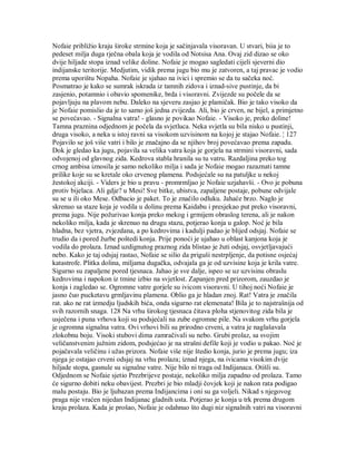 Nofaie približio kraju široke strmine koja je sačinjavala visoravan. U stvari, biia je to
pedeset milja duga rječna obala koja je vodila od Notsisa Ana. Ovaj zid dizao se oko
dvije hiljade stopa iznad velike doline. Nofaie je mogao sagledati cijeli sjeverni dio
indijanske teritorije. Medjutim, vidik prema jugu bio mu je zatvoren, a taj pravac je vodio
prema uporištu Nopaha. Nofaie je sjahao na ivici i spremio se da tu sačeka noć.
Posmatrao je kako se sumrak iskrada iz tamnih zidova i iznad-sive pustinje, da bi
zasjenio, potamnio i obavio spomenike, brda i visoravni. Zvijezde su počele da se
pojavljuju na plavom nebu. Daleko na sjeveru zasjao je plamičak. Bio je tako visoko da
je Nofaie pomislio da je to samo još jedna zvijezda. Ali, bio je crven, ne bijel, a primjetno
se povećavao. - Signalna vatra! - glasno je povikao Nofaie. - Visoko je, preko doline!
Tamna praznina odjednom je počela da svjetluca. Neka svjetla su bila nisko u pustinji,
druga visoko, a neka u istoj ravni sa visokom uzvisinom na kojoj je stajao Nofaie. ¦ 127
Pojavilo se još više vatri i bilo je značajno da se njihov broj povećavao prema zapadu.
Dok je gledao ka jugu, pojavila sa velika vatra koja je gorjela na strmini visoravni, sada
odvojenoj od glavnog zida. Kedrova stabla hranila su tu vatru. Razdaljina preko tog
crnog ambisa iznosila je samo nekoliko milja i sada je Nofaie mogao razaznati tamne
prilike koje su se kretale oko crvenog plamena. Podsjećale su na patuljke u nekoj
žestokoj akciji. - Viders je bio u pravu - promrmljao je Nofaie uzjahavši. - Ovo je pobuna
protiv bijelaca. Ali gdje? u Mesi! Sve bitke, ubistva, zapaljene postaje, pobune odvijale
su se u ili oko Mese. Odbacio je paket. To je značilo odluku. Jahaće brzo. Naglo je
skrenuo sa staze koja je vodila u dolinu prema Kaidabu i presjekao put preko visoravni,
prema jugu. Nije požurivao konja preko mekog i grmijem obraslog terena, ali je nakon
nekoliko milja, kada je skrenuo na drugu stazu, potjerao konja u galop. Noć je bila
hladna, bez vjetra, zvjezdana, a po kedrovima i kadulji padao je blijed odsjaj. Nofaie se
trudio da i pored žurbe poštedi konja. Prije ponoći je ujahao u oblast kanjona koja je
vodila do prolaza. Iznad uzdignutog praznog zida blistao je žuti odsjaj, osvjetljavajući
nebo. Kako je taj odsjaj rastao, Nofaie se silio da priguši nestrpljenje, da potisne osjećaj
katastrofe. Plitka dolina, miljama dugačka, odvajala ga je od uzvisine koja je krila vatre.
Sigurno su zapaljene pored tjesnaca. Jahao je sve dalje, ispeo se uz uzvisinu obraslu
kedrovima i napokon iz tmine izbio na svjetlost. Zapanjen pred prizorom, zauzdao je
konja i zagledao se. Ogromne vatre gorjele su ivicom visoravni. U tihoj noći Nofaie je
jasno čuo pucketavu grmljavinu plamena. Oblio ga je hladan znoj. Rat! Vatra je značila
rat. ako ne rat izmedju ljudskih bića, onda sigurno rat elemenata! Bila je to najstrašnija od
svih razornih snaga. 128 Na vrhu širokog tjesnaca čitava ploha stjenovitog zida bila je
usječena i puna vrhova koji su podsjećali na zube ogromne pile. Na svakom vrhu gorjela
je ogromna signalna vatra. Ovi vrhovi bili su prirodno crveni, a vatra je naglašavala
zlokobnu boju. Visoki stubovi dima zamračivali su nebo. Grubi prolaz, sa svojim
veličanstvenim južnim zidom, podsjećao je na strašni defile koji je vodio u pakao. Noć je
pojačavala veličinu i užas prizora. Nofaie više nije štedio konja, jurio je prema jugu; iza
njega je ostajao crveni odsjaj na vrhu prolaza; iznad njega, na ivicama visokim dvije
hiljade stopa, gasnule su signalne vatre. Nije bilo ni traga od Indijanaca. Otišli su.
Odjednom se Nofaie sjetio Prezbrijeve postaje, nekoliko milja zapadno od prolaza. Tamo
će sigurno dobiti neku obavijest. Prezbri je bio mladji čovjek koji je nakon rata podigao
malu postaju. Bio je ljubazan prema Indijancima i oni su ga voljeli. Nikad s njegovog
praga nije vraćen nijedan Indijanac gladnih usta. Potjerao je konja u trk prema drugom
kraju prolaza. Kada je prošao, Nofaie je odahnuo što dugi niz signalnih vatri na visoravni
 