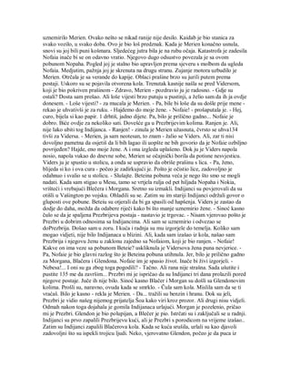 uznemirilo Merien. Ovako nešto se nikad ranije nije desilo. Kaidab je bio stanica za
svako vozilo, u svako doba. Ovo je bio loš predznak. Kada je Merien konačno usnula,
snovi su joj bili puni košmara. Sljedećeg jutra bila je na rubu očaja. Katastrofa je zadesila
Nofaia inače bi se on odavno vratio. Njegovo dugo odsustvo povezala je sa ovom
pobunom Nopaha. Pogled joj je stalno bio upravljen prema sjeveru s molbom da ugleda
Nofaia. Medjutim, pažnja joj je skrenuta na drugu stranu. Zujanje motora uzbudilo je
Merien. Otrčala je sa verande do kapije. Oblaci prašine brzo su jurili putem prema
postaji. Uskoro su se pojavila otvorena kola. Trenutak kasnije našla se pred Vidersom,
koji je bio pokriven prašinom - Zdravo, Merien - pozdravio ju je radosno. - Gdje su
ostali? Dosta sam prešao. Ali loše vijesti brzo putuju u pustinji, a želio sam da ih ja ovdje
donesem. - Loše vijesti? - za mucala je Merien. - Pa, bile bi loše da su došle prije mene -
rekao je uhvativši je za ruku. - Hajdemo do moje žene. - Nofaie! - prošaputala je. - Hej,
curo, bijela si kao papir. 1 drhtiš, jadno dijete. Pa, bilo je prilično gadno... Nofaie je
dobro. Biće ovdje za nekoliko sati. Dovešće ga u Prezbrijevim kolima. Ranjen je. Ali,
nije lako ubiti tog Indijanca. - Ranjen! - zinula je Merien užasnuta, čvrsto se uhva134
tivši za Vidersa. - Merien, ja sam neotesan, to znam - žalio se Viders. Ali, zar ti nisi
dovoljno pametna da osjetiš da li bih lagao ili uopšte ne bih govorio da je Nofaie ozbiljno
povrijeđen? Hajde, eno moje žene. A i ona izgleda uplašeno. Dok ju je Viders napola
nosio, napola vukao do dnevne sobe, Merien se očajnički borila da potisne nesvjesticu.
Viders ju je spustio u stolicu, a onda se uspravio da obriše prašinu s lica. - Pa, ženo,
blijeda si ko i ova cura - počeo je zadirkujući je. Pošto je očistio lice, zadovoljno je
odahnuo i svalio se u stolicu. - Slušajte. Beteina pobuna veća je nego što smo se mogli
nadati. Kada sam stigao u Mesu, tamo se vrtjela rulja od pet hiljada Nopaha i Nokia,
vrišteći i vrebajući Blečera i Morgana. Sretno su izmakli. Indijanci su povjerovali da su
otišli u Vašington po vojsku. Ohladili su se. Zatim su im stariji Indijanci održali govor o
gluposti ove pobune. Beteiu su otjerali da bi ga spasili od hapšenja. Viders je zastao da
dodje do daha, možda da odabere riječi kako bi što manje uznemirio žene. - Sinoć kasno
čulo se da je spaljena Prezbrijeva postaja - nastavio je trgovac. - Nisam vjerovao pošto je
Prezbri u dobrim odnosima sa Indijancima. Ali sam se uznemirio i odvezao se
doPrezbrija. Došao sam u zoru. I kuća i radnja su mu izgorjele do temelja. Koliko sam
mogao vidjeti, nije bilo Indijanaca u blizini. Ali, kada sam izašao iz kola, našao sam
Prezbrija i njegovu ženu u zaklonu zajedno sa Nofaiom, koji je bio ranjen. - Nofaie!
Kakve on ima veze sa pobunom Beteie? uskliknula je Vidersova žena puna nevjerice. -
Pa, Nofaie je bio glavni razlog što je Beteina pobuna utihnula. Jer, bilo je prilično gadno
za Morgana, Blačera i Glendona. Nofaie im je spasio život. Inače bi živi izgorjeli. -
Nebesa!... I oni su ga zbog toga pogodili? - Tačno. Ali rana nije strašna. Sada ušutite i
pustite 135 me da završim... Prezbri mi je ispričao da su Indijanci tri dana prolazili pored
njegove postaje. Juče ih nije bilo. Sinoć kasno Blačer i Morgan su došli sa Glendonovim
kolima. Prošli su, naravno, ovuda kada se smrklo. - Čula sam kola. Mislila sam da se ti
vraćaš. Bilo je kasno - rekla je Merien. - Da... tražili su benzin i hranu. Dok su jeli,
Prezbri je vidio našeg nijemog prijatelja Šoa kako viri kroz prozor. Ali drugi nisu vidjeli.
Odmah nakon toga dojahala je gomila Indijanaca urlajući. Morgan je pozelenio, pričao
mi je Prezbri. Glendon je bio polupijan, a Blečer je pio. Istrčati su i zaključali se u radnji.
Indijanci su prvo zapalili Prezbrijevu kući, ali je Prezbri s porodicom na vrijeme izašao..
Zatim su Indijanci zapalili Blačerova kola. Kada se kuća srušila, urlali su kao djavoli
zadovoljni što su ispekli trojicu ljudi. Neko, vjerovatno Glendon, počeo je da puca iz
 