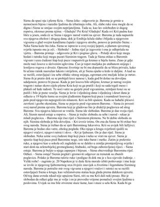 Sienu da spasi nju i pleme Kria. - Siena čeka - odgovorio je. Baroma je grmio u
nemoćnom bijesu i naredio ljudima da izbatinaju roba. Ali, slabe ruke nisu mogle da se
dignu i Siena se smijao svojim neprijateljima. Tada se, kao lav oslobođen iz dugog
ropstva, okrenuo prema njima: - Gladujte! Psi Kria! Gladujte! Kada svi Krii padnu kao
lišće u jesen, onda će se Siena i njegov narod vratiti na sjever. Baromu je tada napustila
sva njegova oholost i drugog dana, dok je Emihija ležala slaba i blijeda u njegovom
vigvamu a glad svojim kandžama čupala i njegovu utrobu, ponovo je potražio Sienu: -
Neka Siena kaže šta čeka. Siena se ispravio u svoj svojoj ljepoti, a plamen sjevernog
svjetla ispunio mu je oči. - Slobodu! - Jednu riječ je izgovorio i ona je odlepršala na
vjetru. - Baroma pristaje - odgovorio je Kri i pognuo glavu. - Pošalji skvo koje mogu
hodati i ratnike koji mogu puzati Sieninim tragom. Tada je Siena otišao u Baromin
vigvam i uzeo čudesni štap koji puca i napunivši ga krenuo u bijelu šumu. Znao je gdje
može naći losove u skrivenim uglovima. Čuo je topot mužjaka po utabanom snijegu i
lomljavu rogova o drveće. Oprezne životinje ne bi mu dopustile da se blizu privuče, kako
bi učinio ratnik naoružan lukom i strijelom, ali je Siena opalio u krdo iz daljine. A kad su
se razišli, ostavljajući iza sebe oblake sitnog snijega, ogroman crni mužjak ležao je mrtav.
Siena ih je pratio dok su se probijali kroz nanose i, kada god bi došao na dovoljnu
udaljenost, ponovo bi pucao. Kada je pet losova bilo ubijeno, krenuo je natrag svojim
tragom i našao skoro cijelo pleme Kria koji su ga pratili i koji su sada trgali meso i
plakali od lude radosti. Te noći vatre su gorjele pred vigvamima, zemljani lonci su se
pušili i bilo je puno veselja. Siena je lovio i sljedećeg dana i sljedećeg i deset dana je
odlazio u 19 bijelu šumu sa svojim jčuđesnim štapom koji puca i osamdeset losova je
palo pred njegovim nepogrešivim nišanom. Krii su bili spašeni. Kada su luđački plesovi
završeni i gozbe okončane, Siena se pojavio pred vigvamom Barome. - Siena će povesti
svoj narod prema sjeveru. Baroma koji je gladovao bio je drukčiji poglavica od sitog
Barome. Sva njegova lukavost se vratila. Siena ide slobodan. Baroma je dao svoju riječ.
Ali, Sienin narod ostaje u ropstvu. - Siena je tražio slobodu za sebe i narod - rekao je
mladi poglavica. - Baroma nije čuo riječ o Sieninom plemenu. Ne bi dobio slobodu za
njih. Sienina sloboda je bila dovoljna. - Kri izvrće istinu. On zna da Siena ne bi otišao bez
svog naroda. Siena je trebao da se sjeti Barominog lukavstva. Krii su uvijek bili lažljivci.
Baroma je hodao oko vatre, oholog pogleda. Oko njega u krugu svjetlosti sjedili su
njegovi vračevi, njegovi ratnici i skvo. - Kri je ljubazan. On je dao riječ. Siena je
slobodan. Neka uzme svoj čudesni štap koji puca i neka se vrati na sjever. Siena je
spustio štap koji puca pred Baromine noge, isto tako barut i metke. Zatim je prekrstio
ruke, a njegove kao u sokola oči zagledale su se daleko u zemlju promjenljivog svjetla i
stari dom na zelenobijeloj gromoglasnoj Atabaski, od boga zaboravljenoj rijeci. - Siena
ostaje. Baroma je buljio u njega zapanjen i bijesan. - Siena obezvređuje Barominu riječ.
Odlazi. - Siena ostaje! Sienin pogled i gromoviti odgovor za trenutak su zbunili
poglavicu. Polako je Baroma raširio ruke i podigao ih dok mu je s lica sijevalo čuđenje. -
Veliki robe! - zagrmio je. 20 Napokon je iz duše Kria moralo izbiti poštovanje i ime koje
se izvilo iz njegovog ljubomornog srca živjeće zauvijek u životima i legendama Sieninog
naroda. Baroma je potražio mir svog vigvama a njegovi vračevi i ratnici su se razišli
ostavljajući Sienu u krugu, kao veličanstvenu statuu koja gleda prema dalekom sjeveru.
Od tog dana uvreda nikad nije upućena Sieni, niti su mu Krii dali neki posao. Bio je
slobodan da odlazi gdje mu je volja i on je provodio vrijeme pomažući svojim ljudima u
poslovima. Uvijek su mu bile otvorene staze šume, kao i staze u selu Kria. Kada bi ga
 