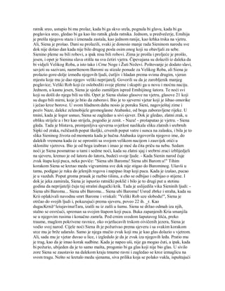 ratnik sreo, ustupio bi mu prolaz, kada bi ga skvo srela, pognula bi glavu, kada bi ga
poglavica sreo, gledao bi ga kao što ratnik gleda ratnika. Jednom, u predvečerje, Emihija
je prešla njegovu stazu i iznenada zastala, kao jednom ranije, kao krhka trska na vjetru.
Ali, Siena je prošao. Dani su prolazili, svaki je donosio manje rada Sieninom narodu sve
dok nije došao dan kada nije bilo drugog posla osim onog koji su obavljali za sebe.
Sienino pleme su bili robovi, a ipak nisu bili robovi. Zima je prošla i proljeće je prošlo,
jesen, i opet je Sienina slava otišla na sva četiri vjetra. Čipevajana su dolazili iz daleka da
bi vidjeli Velikog Roba, a isto tako i Crne Noge i Žuti Noževi. Poštovanje je dodato slavi,
savjeti su sazivani, namrštenom Baromi su stizale ponude za Velikog Roba, ali Siena je
prolazio gore-dolje između njegovih ljudi, ćutljiv i hladan prema svima drugim, vjeran
mjestu koje mu je dao njegov veliki neprijatelj. Govorili su da je zarobljenik manjeg
poglavice; Veliki Rob koji će osloboditi svoje pleme i skupiti ga u novu i moćnu naciju.
Jednom, u kasnu jesen, Siena je sjedio zamišljen ispred Emihijinog šatora. Te noći svi
koji su došli do njega bili su tihi. Opet je Siena slušao glasove na vjetru, glasove 21 koji
su dugo bili mirni, koje je htio da zaboravi. Bio je to sjeverni vjetar koji je šibao omorike
i ječao kroz borove. U svom hladnom dahu nosio je poruku Sieni, nagovještaj zime i
poziv Naze, daleke zelenobijele gromoglasne Atabaske, od boga zaboravljene rijeke. U
tmini, kada je logor usnuo, Siena se zagledao u sivi sjever. Dok je gledao, zlatni zrak, u
obliku strijele a i brz kao strijela, pogodio je zenit. - Naza! - prošaputao je vjetru. - Siena
gleda. Tada je blistava, promjenljiva sjeverna svjetlost naslikala sliku zlatnih i srebrnih
Sipki od zraka, ružičastih poput školjki, crvenih poput vatre i sunca na zalasku, i bila je to
slika Sieninog života od momenta kada je hučna Atabaska izgovorila njegovo ime, do
dalekih vremena kada će se oprostiti sa svojom velikom nacijom i zauvijek otići u
sklonište vjetrova. Bio je od boga izabran i imao je moć da čita priču na nebu. Sedam
noći je Siena posmatrao u tami i sedme noći, kada su zlatni sjaj i srebrni zraci izblijedjeli
na sjeveru, krenuo je od šatora do šatora, budeći svoje ljude. - Kada Sienin narod čuje
zvuk štapa koji puca, neka poviče: "Siena ubi Baromu! Siena ubi Barom u!" Tihim
korakom Siena se kretao medu vigvamima sve dok nije stigao do Barominog. Ušavši u
tamu, podigao je ruku do jelenjih rogova i napipao štap koji puca. Kada je izašao, pucao
je u vazduh. Poput groma prasak je razbio tišinu, a eho se odbijao i odbijao o stijene. I
dok je jeka zamirala, Siena je ispustio ratnički poklič i bilo je to drugi put u stotinu
godina da neprijatelji čuju taj strašni dugački krik. Tada je uslijedila vika Sieninih ljudi: -
Siena ubi Baromu... Siena ubi Baromu... Siena ubi Baromu! Usred zbrke i straha, kada su
Krii oplakivali navodnu smrt Barome i vriskali: "Veliki Rob uze slobodu!", Siena je
otrčao do svojih ljudi i, pokazujući prema sjeveru, poveo 22 ih. _r. Kao
dugacKrniž^leiujavinurTara, izašli su iz zašli u šumu. Siena se držao odmah iza njih,
stalno se osvrćući, spreman sa svojim štapom koji puca. Buka zapanjenih Kria smanjila
se u njegovim rusima i konačno zamrla. Pod crnim svodom šaputavog lišća, preko
traume, maglom pokrivene ravnice, oko svjetlucavih trskom oivičenih jezera, Siena je
vodio svoj narod. Cijele noći Siena ih je požurivao prema sjeveru i sa svakim korakom
srce mu je brže udaralo. Samo je njega mučio zvuk koji mu je kao glas dolazio s vjetrom.
Ali, sada mu je vjetar duvao u lice, i izgledalo je da je zvuk iza njegovih leđa. Pratio mu
je trag, kao da je imao korak sudbine. Kada je napeo uši, nije ga mogao čuti, a ipak, kada
bi požurio, ubijeden da je to samo mašta, progonio bi ga glas koji nije bio glas. U sivilo
zore Siena se zaustavio na dalekom kraju tmurne ravni i zagledao se kroz izmaglicu na
svom tragu. Nešto se kretalo medu sjenama, siva prilika koja se polako vukla, ispuštajući
 