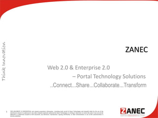 ZANEC
Web 2.0 & Enterprise 2.0
– Portal Technology Solutions
..Connect...Share...Collaborate...Transform
1 THIS DOCUMENT IS CONFIDENTIAL and contains proprietary information , including trade secrets of Zanec Technologies and intended solely for the use of the
individual to whom it is addressed or any other recipient expressly authorised by Zanec Technologies, in writing or otherwise, to receive the same. If you are not the
addressee or authorised recipient of this document, any disclosure, reproduction, copying, distribution, or other dissemination or use of this communication is
strictly prohibited.
 