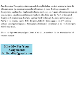 Zane Computer Corporation est considerando la posibilidad de construir una nueva planta de
fabricacin en un pas extranjero para reducir los costos de mano de obra y produccin. El
departamento legal de Zane ha planteado algunas cuestiones con respecto a los dos pases que son
los principales candidatos para la nueva instalacin. El sistema legal del Pas A se basa en el
derecho civil, mientras que el sistema legal del Pas B se basa en el derecho consuetudinario.
Aparte de los sistemas legales de los dos pases, todos los dems aspectos son prcticamente
idnticos. Los expertos legales de Zane deben determinar qu sistema sera el ms beneficioso para
Zane a largo plazo.
Cul de los siguientes apoya al pas A sobre el pas B? Los contratos son tan detallados que son
caros de redactar.
 