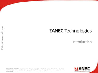 ZANEC Technologies
Introduction
1 THIS DOCUMENT IS CONFIDENTIAL and contains proprietary information , including trade secrets of Zanec Technologies and intended solely for the use of the
individual to whom it is addressed or any other recipient expressly authorised by Zanec Technologies, in writing or otherwise, to receive the same. If you are not the
addressee or authorised recipient of this document, any disclosure, reproduction, copying, distribution, or other dissemination or use of this communication is
strictly prohibited.
 