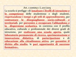 Art. 1 comma 1 L.107/2015
La scuola si prefigge «di innalzare i livelli di istruzione e
le competenze delle studentesse e degli studenti,
rispettandone i tempi e gli stili di apprendimento, per
contrastare le diseguaglianze socio-culturali e
territoriali, per prevenire e recuperare l'abbandono e
la dispersione scolastica, in coerenza con il profilo
educativo, culturale e professionale dei diversi gradi di
istruzione, per realizzare una scuola aperta, quale
laboratorio permanente di ricerca, sperimentazione e
innovazione didattica, di partecipazione e di
educazione alla cittadinanza attiva, per garantire il
diritto allo studio, le pari opportunità di successo
formativo».
 