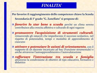 Per favorire il raggiungimento delle competenze chiave la Scuola
Secondaria di I° grado “G. Zanellato” si propone di:
favorire lo star bene a scuola perché un clima sereno
contribuisce alla crescita affettiva e culturale di ogni ragazzo
promuovere l’acquisizione di strumenti culturali,
rimuovendo gli ostacoli che impediscono il successo scolastico, nel
rispetto di potenzialità, tempi e modalità di apprendimento di
ciascuno
attivare e potenziare le azioni di orientamento, con il
supporto di un docente incaricato ad hoc (Funzione strumentale) e
anche attraverso l’autoapprendimento e l’autovalutazione
rafforzare l’interazione tra scuola e famiglia
attraverso la condivisione di obiettivi di tipo educativo, formativo e
didattico
FINALITA’
 