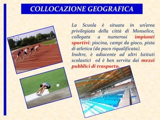 La Scuola è situata in un’area
privilegiata della città di Monselice,
collegata a numerosi impianti
sportivi: piscina, campi da gioco, pista
di atletica (da poco riqualificata).
Inoltre, è adiacente ad altri Istituti
scolastici ed è ben servita dai mezzi
pubblici di trasporto.
COLLOCAZIONE GEOGRAFICA
 