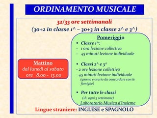 ORDINAMENTO MUSICALE
32/33 ore settimanali
(30+2 in classe 1^ – 30+3 in classe 2^ e 3^)
Lingue straniere: INGLESE e SPAGNOLO
Mattino
dal lunedì al sabato
ore 8.00 - 13.00
Pomeriggio
 Classe 1^:
- 1 ora lezione collettiva
- 45 minuti lezione individuale
 Classi 2^ e 3^
- 2 ore lezione collettiva
- 45 minuti lezione individuale
(giorno e orario da concordare con le
famiglie)
 Per tutte le classi
(1h. ogni 3 settimane)
Laboratorio Musica d’insieme
 