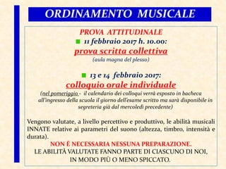 ORDINAMENTO MUSICALE
PROVA ATTITUDINALE
11 febbraio 2017 h. 10.00:
prova scritta collettiva
(aula magna del plesso)
13 e 14 febbraio 2017:
colloquio orale individuale
(nel pomeriggio - il calendario dei colloqui verrà esposto in bacheca
all’ingresso della scuola il giorno dell’esame scritto ma sarà disponibile in
segreteria già dal mercoledì precedente)
Vengono valutate, a livello percettivo e produttivo, le abilità musicali
INNATE relative ai parametri del suono (altezza, timbro, intensità e
durata).
NON È NECESSARIA NESSUNA PREPARAZIONE.
LE ABILITÀ VALUTATE FANNO PARTE DI CIASCUNO DI NOI,
IN MODO PIÙ O MENO SPICCATO.
 