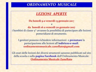 LEZIONI APERTE
Da lunedì 9 a venerdì 13 gennaio 2017
e
da lunedì 16 a venerdì 20 gennaio 2017
i bambini di classe 5^ avranno la possibilità di partecipare alle lezioni
pomeridiane di strumento.
I genitori possono richiedere informazioni e prenotare la
partecipazione alle lezioni all’indirizzo e-mail:
ordinamentomusicale.zanellato@gmail.com
Gli orari delle lezioni dei diversi strumenti saranno pubblicati sul sito
della scuola e sulla pagina Facebook dell’Ordinamento Musicale:
Ordinamento Musicale Zanellato
ORDINAMENTO MUSICALE
 