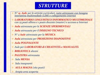  N° 15 Aule per le attività curricolari, tutte attrezzate con lavagna
interattiva multimediale (LIM) e collegamento internet
 LABORATORIO LINGUISTICO/INFORMATICO MULTIMEDIALE
con 25 posti allievo e 1 posto docente (master) e accesso a Internet
 Aula attrezzata per le SCIENZE SPERIMENTALI
 Aula attrezzata per il DISEGNO TECNICO
 N° 2 Aule attrezzate per la MUSICA
 Aula attrezzata per PROIEZIONI DIAPOSITIVE
 Aula POLIVALENTE
 Aule per LABORATORI di CREATIVITÀ e MANUALITÀ
 BIBLIOTECA alunni
 PALESTRA attrezzata
 Sala MENSA
 Sala insegnanti
 AULA MAGNA (160 posti)
 Ampia area scoperta
STRUTTURE
 