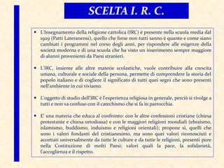 L'Insegnamento della religione cattolica (IRC) è presente nella scuola media dal
1929 (Patti Lateranensi), quello che forse non tutti sanno è quanto e come siano
cambiati i programmi nel corso degli anni, per rispondere alle esigenze della
società moderna e di una scuola che ha visto un inserimento sempre maggiore
di alunni provenienti da Paesi stranieri.
 L'IRC, insieme alle altre materie scolastiche, vuole contribuire alla crescita
umana, culturale e sociale della persona, permette di comprendere la storia del
popolo italiano e di cogliere il significato di tutti quei segni che sono presenti
nell'ambiente in cui viviamo.
 L'oggetto di studio dell'IRC è l'esperienza religiosa in generale, perciò si rivolge a
tutti e non va confuso con il catechismo che si fa in parrocchia.
 E' una materia che educa al confronto: con le altre confessioni cristiane (chiesa
protestante e chiesa ortodossa) e con le maggiori religioni mondiali (ebraismo,
islamismo, buddismo, induismo e religioni orientali); propone sì, quelli che
sono i valori fondanti del cristianesimo, ma sono quei valori riconosciuti e
accettati universalmente da tutte le culture e da tutte le religioni, presenti pure
nella Costituzione di molti Paesi; valori quali la pace, la solidarietà,
l'accoglienza e il rispetto.
SCELTA I. R. C.
 