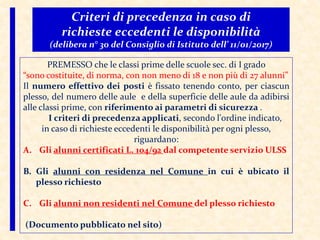 Criteri di precedenza in caso di
richieste eccedenti le disponibilità
(delibera n° 30 del Consiglio di Istituto dell’ 11/01/2017)
PREMESSO che le classi prime delle scuole sec. di I grado
“sono costituite, di norma, con non meno di 18 e non più di 27 alunni”
Il numero effettivo dei posti è fissato tenendo conto, per ciascun
plesso, del numero delle aule e della superficie delle aule da adibirsi
alle classi prime, con riferimento ai parametri di sicurezza .
I criteri di precedenza applicati, secondo l'ordine indicato,
in caso di richieste eccedenti le disponibilità per ogni plesso,
riguardano:
A. Gli alunni certificati L. 104/92 dal competente servizio ULSS
B. Gli alunni con residenza nel Comune in cui è ubicato il
plesso richiesto
C. Gli alunni non residenti nel Comune del plesso richiesto
(Documento pubblicato nel sito)
 