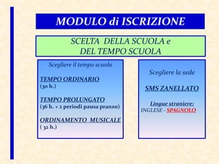 Scegliere la sede
SMS ZANELLATO
Lingue straniere:
INGLESE - SPAGNOLO
Scegliere il tempo scuola
TEMPO ORDINARIO
(30 h.)
TEMPO PROLUNGATO
(36 h. + 2 periodi pausa pranzo)
ORDINAMENTO MUSICALE
( 32 h.)
MODULO di ISCRIZIONE
SCELTA DELLA SCUOLA e
DEL TEMPO SCUOLA
 
