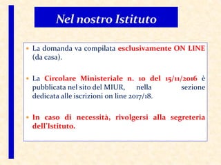  La domanda va compilata esclusivamente ON LINE
(da casa).
 La Circolare Ministeriale n. 10 del 15/11/2016 è
pubblicata nel sito del MIUR, nella sezione
dedicata alle iscrizioni on line 2017/18.
 In caso di necessità, rivolgersi alla segreteria
dell’Istituto.
 