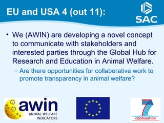 EU and USA 4 (out 11):

• We (AWIN) are developing a novel concept
  to communicate with stakeholders and
  interested parties through the Global Hub for
  Research and Education in Animal Welfare.
  – Are there opportunities for collaborative work to
    promote transparency in animal welfare?




                                                        13
 