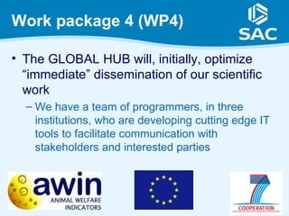 Work package 4 (WP4)

• The GLOBAL HUB will, initially, optimize
  “immediate” dissemination of our scientific
  work
  – We have a team of programmers, in three
    institutions, who are developing cutting edge IT
    tools to facilitate communication with
    stakeholders and interested parties
 