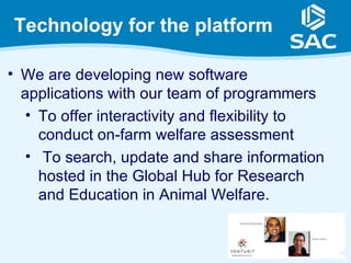 Technology for the platform

• We are developing new software
  applications with our team of programmers
   • To offer interactivity and flexibility to
     conduct on-farm welfare assessment
   • To search, update and share information
     hosted in the Global Hub for Research
     and Education in Animal Welfare.


                                                 16
 
