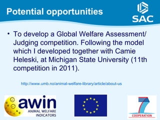 Potential opportunities

• To develop a Global Welfare Assessment/
  Judging competition. Following the model
  which I developed together with Camie
  Heleski, at Michigan State University (11th
  competition in 2011).

    http://www.umb.no/animal-welfare-library/article/about-us
 