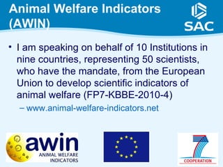 Animal Welfare Indicators
(AWIN)
• I am speaking on behalf of 10 Institutions in
  nine countries, representing 50 scientists,
  who have the mandate, from the European
  Union to develop scientific indicators of
  animal welfare (FP7-KBBE-2010-4)
  – www.animal-welfare-indicators.net




                                                  2
 
