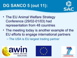 DG SANCO 5 (out 11):

• The EU Animal Welfare Strategy
  Conference (29/02-01/03) had
  representation from 48 countries
• The meeting today is another example of the
  EU efforts to engage international partners
  – The USA is EU largest trading partner




                                                21
 