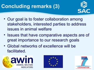 Concluding remarks (3)

• Our goal is to foster collaboration among
  stakeholders, interested parties to address
  issues in animal welfare
• Issues that have comparative aspects are of
  great importance to our research goals
• Global networks of excellence will be
  facilitated.
 