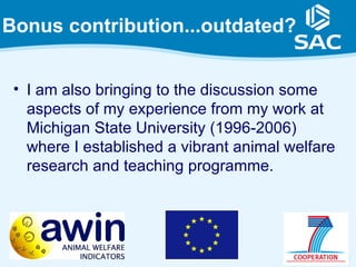 Bonus contribution...outdated?


 • I am also bringing to the discussion some
   aspects of my experience from my work at
   Michigan State University (1996-2006)
   where I established a vibrant animal welfare
   research and teaching programme.




                                                  3
 