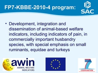 FP7-KBBE-2010-4 program:

• Development, integration and
  dissemination of animal-based welfare
  indicators, including indicators of pain, in
  commercially important husbandry
  species, with special emphasis on small
  ruminants, equidae and turkeys
 