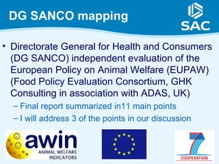DG SANCO mapping

• Directorate General for Health and Consumers
  (DG SANCO) independent evaluation of the
  European Policy on Animal Welfare (EUPAW)
  (Food Policy Evaluation Consortium, GHK
  Consulting in association with ADAS, UK)
  – Final report summarized in11 main points
  – I will address 3 of the points in our discussion



                                                       9
 