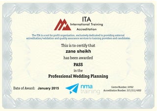 The ITA is a not for profit organisation, exclusively dedicated to providing external
accreditation/validation and quality assurance services to training providers and candidates.
This is to certify that
has been awarded
PASS
in the
Professional Wedding Planning
Centre Number: 10762
Accreditation Number: 317/211/4002
Date of Award:
ITA
International Training
Accreditation
zane sheikh
January 2015
 