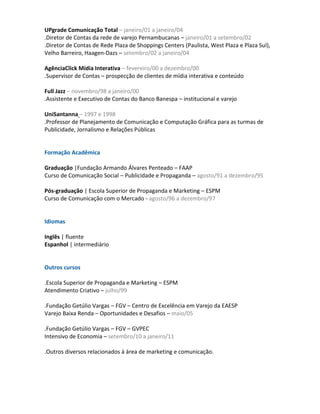 UPgrade Comunicação Total – janeiro/01 a janeiro/04
.Diretor de Contas da rede de varejo Pernambucanas – janeiro/01 a setembro/02
.Diretor de Contas de Rede Plaza de Shoppings Centers (Paulista, West Plaza e Plaza Sul),
Velho Barreiro, Haagen-Dazs – setembro/02 a janeiro/04

AgênciaClick Mídia Interativa – fevereiro/00 a dezembro/00
.Supervisor de Contas – prospecção de clientes de mídia interativa e conteúdo

Full Jazz – novembro/98 a janeiro/00
.Assistente e Executivo de Contas do Banco Banespa – institucional e varejo

UniSantanna – 1997 e 1998
.Professor de Planejamento de Comunicação e Computação Gráfica para as turmas de
Publicidade, Jornalismo e Relações Públicas


Formação Acadêmica

Graduação |Fundação Armando Álvares Penteado – FAAP
Curso de Comunicação Social – Publicidade e Propaganda – agosto/91 a dezembro/95

Pós-graduação | Escola Superior de Propaganda e Marketing – ESPM
Curso de Comunicação com o Mercado - agosto/96 a dezembro/97


Idiomas

Inglês | fluente
Espanhol | intermediário


Outros cursos

.Escola Superior de Propaganda e Marketing – ESPM
Atendimento Criativo – julho/99

.Fundação Getúlio Vargas – FGV – Centro de Excelência em Varejo da EAESP
Varejo Baixa Renda – Oportunidades e Desafios – maio/05

.Fundação Getúlio Vargas – FGV – GVPEC
Intensivo de Economia – setembro/10 a janeiro/11

.Outros diversos relacionados à área de marketing e comunicação.
 