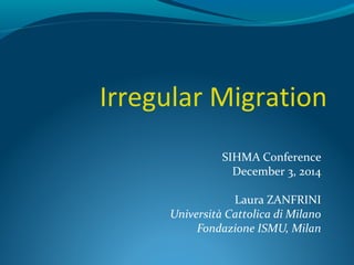 Irregular Migration 
SIHMA Conference 
December 3, 2014 
Laura ZANFRINI 
Università Cattolica di Milano 
Fondazione ISMU, Milan 
 