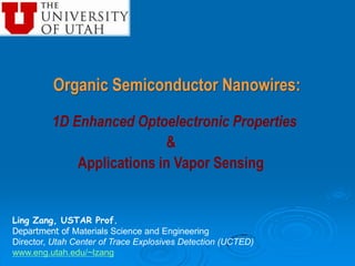 Organic Semiconductor Nanowires: 1D Enhanced Optoelectronic Properties & Applications in Vapor Sensing Ling Zang, USTAR Prof. Department of Materials Science and Engineering Director, Utah Center of Trace Explosives Detection (UCTED)  www.eng.utah.edu/~lzang 