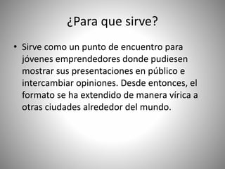 ¿Para que sirve?
• Sirve como un punto de encuentro para
jóvenes emprendedores donde pudiesen
mostrar sus presentaciones en público e
intercambiar opiniones. Desde entonces, el
formato se ha extendido de manera vírica a
otras ciudades alrededor del mundo.
 