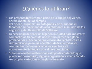 ¿Quiénes lo utilizan?
• Los presentadores (y gran parte de la audiencia) vienen
normalmente de los campos
del diseño, arquitectura, fotografía y arte, aunque el
fenómeno se ha extendido recientemente al mundo de los
negocios y del Desarrollo de Software.
• La necesidad de tener un lugar en la ciudad para mostrar y
compartir los trabajos de uno mismo parece ser global –
probado por el hecho de que el formato PechaKucha ha
sido replicado ya en más de 80 ciudades de todos los
continentes. La frecuencia de los eventos está
normalmente limitada a una al mes por ciudad.
• Si bien no existen restricciones al tipo de contenido que
puede ser presentado, algunos organizadores han añadido
sus propias variaciones o reglas al formato
 