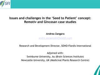 27th International Congress of Applied Psychology
Issues and challenges in the ‘Seed to Patient’ concept:
Remotiv and Gincosan case studies
Andrea Zangara
andre.zangara@sfihealth.com
Research and Development Director, SOHO-Flordis International
Adjoined with:
Swinburne University, Au (Brain Sciences Institute)
Newcastle University, UK (Medicinal Plants Research Centre)
 