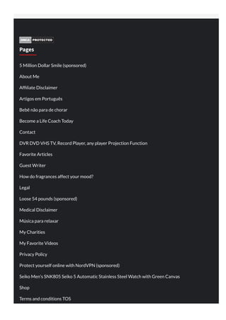 Pages
5 Million Dollar Smile (sponsored)
About Me
Af liate Disclaimer
Artigos em Português
Bebê não para de chorar
Become a Life Coach Today
Contact
DVR DVD VHS TV, Record Player, any player Projection Function
Favorite Articles
Guest Writer
How do fragrances affect your mood?
Legal
Loose 54 pounds (sponsored)
Medical Disclaimer
Música para relaxar
My Charities
My Favorite Videos
Privacy Policy
Protect yourself online with NordVPN (sponsored)
Seiko Men’s SNK805 Seiko 5 Automatic Stainless Steel Watch with Green Canvas
Shop
Terms and conditions TOS
 