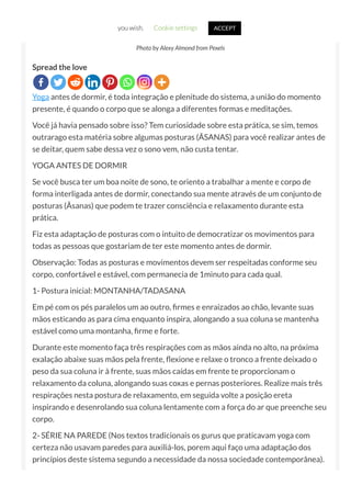 Photo by Alexy Almond from Pexels
Spread the love
Yoga antes de dormir, é toda integração e plenitude do sistema, a união do momento
presente, é quando o corpo que se alonga a diferentes formas e meditações.
Você já havia pensado sobre isso? Tem curiosidade sobre esta prática, se sim, temos
outrarago esta matéria sobre algumas posturas (ÃSANAS) para você realizar antes de
se deitar, quem sabe dessa vez o sono vem, não custa tentar.
YOGA ANTES DE DORMIR
Se você busca ter um boa noite de sono, te oriento a trabalhar a mente e corpo de
forma interligada antes de dormir, conectando sua mente através de um conjunto de
posturas (Ãsanas) que podem te trazer consciência e relaxamento durante esta
prática.
Fiz esta adaptação de posturas com o intuito de democratizar os movimentos para
todas as pessoas que gostariam de ter este momento antes de dormir.
Observação: Todas as posturas e movimentos devem ser respeitadas conforme seu
corpo, confortável e estável, com permanecia de 1minuto para cada qual.
1- Postura inicial: MONTANHA/TADASANA
Em pé com os pés paralelos um ao outro, rmes e enraizados ao chão, levante suas
mãos esticando as para cima enquanto inspira, alongando a sua coluna se mantenha
estável como uma montanha, rme e forte.
Durante este momento faça três respirações com as mãos ainda no alto, na próxima
exalação abaixe suas mãos pela frente, exione e relaxe o tronco a frente deixado o
peso da sua coluna ir à frente, suas mãos caídas em frente te proporcionam o
relaxamento da coluna, alongando suas coxas e pernas posteriores. Realize mais três
respirações nesta postura de relaxamento, em seguida volte a posição ereta
inspirando e desenrolando sua coluna lentamente com a força do ar que preenche seu
corpo.
2- SÉRIE NA PAREDE (Nos textos tradicionais os gurus que praticavam yoga com
certeza não usavam paredes para auxiliá-los, porem aqui faço uma adaptação dos
princípios deste sistema segundo a necessidade da nossa sociedade contemporânea).
you wish. Cookie settings ACCEPT
 