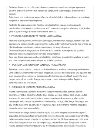 Deite-se de costas no chão perto de uma parede, esta será suporte para pernas e
quadril, os braços devem car ao lado do corpo, com suas nádegas encostado na
parede.
Esta é uma boa postura para quem ca de pé o dia inteiro, pois combate o acumulo de
sangue nas extremidades da perna.
Partindo da posição anterior, exione um dos joelhos e apoie o pé na parede
mantendo a planta do é encostada por até 1 minuto, em seguida alterne a posição das
pernas e permaneça mais um minuto com a outra.
3- POSTURA DA BORBOLETA /BADDHA KONASANA
Flexione os dois joelhos, como você conseguir, mantenha as nádegas/quadril e os pés
apoiados na parede, tendo os dois joelhos lado a lado você devera afastá-los, unindo as
plantas dos pés, os braços podem permanecer ao longo do corpo.
Observação, permaneça por até 1 minuto. Esta postura abre o peito e o quadril,
estimula o sistema reprodutor, nervoso e respiratório.
Para sair dessa posição escolha um dos lados para levar o seu joelho ao chão, levante
seu tronco e permaneça sentado para a próxima postura.
4 – POSTURA DA MONTANHA SENTADA/ PARVATÃSANA
Sente-se com as pernas cruzadas confortavelmente, alinhe a coluna na parede ou em
uma cadeira. Lentamente eleve seus braços pela lateral do seu corpo e una a palma das
suas mãos ao alto, estique-se espreguiçando de maneira agradável, mantenha seus
braços estendidos por 4 a 5 segundos e volte com as mãos paralelas. Repita a
sequência duas ou três vezes.
5 – SIMBOLO DE BRAHMA / BRAHMAMUDRA
Afaste sua coluna da parede, mantenha suas pernas cruzadas, as mãos podem
permanecer sobre os joelhos, feche seus olhos e vire sua cabeça para um dos lados
lentamente, sinta este movimento em seu corpo, tente levar o seu queixo até se
manter paralelo com os seus ombros, realizando a rotação da cabeça. Ao chegar em
seu limite mantenha-se por 3 ou 4 segundos. Após o movimento retorne e repita o
procedimento para o outro lado.
Retornando a cabeça ao centro solte-a para trás, sem exagero, mantenha-se por 3
segundos, em seguida faça o movimento inverso, deixando sua cabeça ir para frente,
deixe que o seu queixo encoste no seu tórax se isso for fácil para você, perceba seus
músculos alongando por trás de seu pescoço, mantenha-se por 3 segundos e volte.
Repita a serie de movimentos por 3 ou 4 vezes realizando a extensão e exão dos
 
