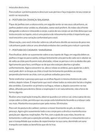 músculos desta área.
Para realizar a próxima postura descruze suas pernas e faça reajustes no seu corpo se
sentir-se necessário.
6 – POSTURA DA CRIANÇA/ BALASANA
Fique de joelhos com a coluna ereta, em seguida sente-se nos seus calcanhares, os
joelhos podem estar unidos ou afastados, como você preferir. As mãos vão à frente
alongando a coluna e relaxando o corpo, o peso do seu corpo vai ao chão deixa que sua
testa encoste no tapete, esta é uma postura de relaxamento então é importante que
você encontre uma variação confortável para você.
Observação, caso você sinta dor sobre os calcanhares devido ao excesso de peso nos
calcanhares pode colocar uma almofada embaixo das canelas para reduzir a pressão.
7 – POSTURA DO CADAVER / SHAVÃSANA
Para nalizar, deite-se suavemente sobre o seu tapete de Yoga, em seguida dobre os
joelhos e traga-os para o peito, estique lentamente uma perna de cada vez e abaixe-as
de volta ao chão para carem mais afastadas, relaxe as pernas e vire os dedos dos pés
ligeiramente para fora, certi que-se de que eles estejam abertos e girados
uniformemente. Agora concentre-se, abra e relaxe os ombros, para ajudá-los a abrir,
você pode abrir os braços ao chão e trazê-los lentamente paralelos ao corpo,
perpendicularmente ao chão, com as palmas voltadas para cima.
Tente endireitar o pescoço para que as orelhas quem à mesma distância de cada
ombro, depois relaxe. É importante que você relaxe todos os músculos faciais e órgãos
dos sentidos. Concentre-se primeiro na língua, relaxe-a, depois concentre-se nos
olhos, olhando para dentro. Deixe a respiração ir e vir naturalmente, não a force de
forma alguma.
Realize uma respiração tranquila, observe quando o ar entra e sai, sinta o peso do seu
corpo sobre o chão, permita que seu corpo ceda totalmente levando-o a relaxar cada
vez mais. Mantenha essa postura por pelo menos 10 minutos.
Para sair da postura do cadáver, comece a mover levemente os pés, as mãos e o
pescoço. Agora gire suavemente todo o seu corpo para a direita e mantenha essa
posição por algumas respirações. Por m, com a ajuda de suas mãos, levante-se
lentamente e volte para a posição sentada, agora é só continuar o relaxamento com a
paz e tranquilidade que acabou de experimentar na sua cama, dormindo um sono
tranquilo com todos os benefícios que ele te traz.
Anne
 