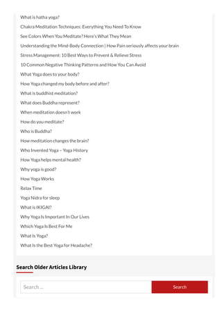What is hatha yoga?
Chakra Meditation Techniques: Everything You Need To Know
See Colors When You Meditate? Here’s What They Mean
Understanding the Mind-Body Connection | How Pain seriously affects your brain
Stress Management: 10 Best Ways to Prevent & Relieve Stress
10 Common Negative Thinking Patterns and How You Can Avoid
What Yoga does to your body?
How Yoga changed my body before and after?
What is buddhist meditation?
What does Buddha represent?
When meditation doesn’t work
How do you meditate?
Who is Buddha?
How meditation changes the brain?
Who Invented Yoga – Yoga History
How Yoga helps mental health?
Why yoga is good?
How Yoga Works
Relax Time
Yoga Nidra for sleep
What is IKIGAI?
Why Yoga Is Important In Our Lives
Which Yoga Is Best For Me
What Is Yoga?
What Is the Best Yoga for Headache?
Search … Search
Search Older Articles Library
 