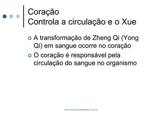 www.acupunturaenergetica.com.br 
CoraçãoControla a circulação e o Xue 
A transformação de Zheng Qi (Yong Qi) em sangue ocorre no coração 
O coração é responsável pela circulação do sangue no organismo  