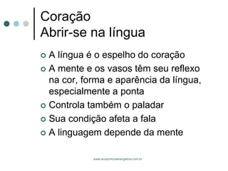 www.acupunturaenergetica.com.br 
CoraçãoAbrir-se na língua 
A língua é o espelho do coração 
A mente e os vasos têm seu reflexo na cor, forma e aparência da língua, especialmente a ponta 
Controla também o paladar 
Sua condição afeta a fala 
A linguagem depende da mente  