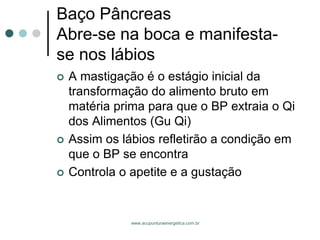 www.acupunturaenergetica.com.br 
Baço PâncreasAbre-se na boca e manifesta- se nos lábios 
A mastigação é o estágio inicial da transformação do alimento bruto em matéria prima para que o BP extraia o Qi dos Alimentos (Gu Qi) 
Assim os lábios refletirão a condição em que o BP se encontra 
Controla o apetite e a gustação  