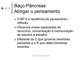 www.acupunturaenergetica.com.br 
Baço PâncreasAbrigar o pensamento 
O BP é a residência do pensamento – reflexão 
Influencia nossa capacidade de raciocínio, concentração e memorização de estudos e trabalho 
Diferente do C que governa memórias passadas e o R que afeta memórias recentes  