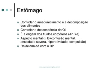 www.acupunturaenergetica.com.br 
Estômago 
Controlar o amadurecimento e a decomposição dos alimentos 
Controlar a descendência do Qi 
É a origem dos fluidos corpóreos (Jin Ye) 
Aspecto mental ( E=confusão mental, ansiedade severa, hiperatividade, compulsão) 
Relaciona-se com o BP  